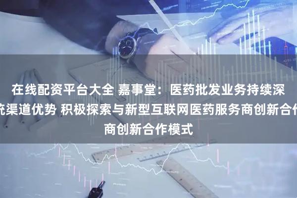 在线配资平台大全 嘉事堂：医药批发业务持续深化传统渠道优势 积极探索与新型互联网医药服务商创新合作模式