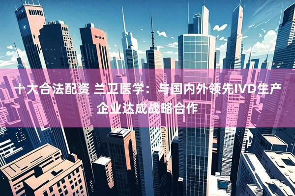 十大合法配资 兰卫医学：与国内外领先IVD生产企业达成战略合作