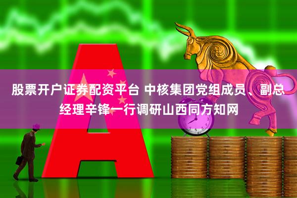 股票开户证券配资平台 中核集团党组成员、副总经理辛锋一行调研山西同方知网