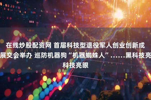 在线炒股配资网 首届科技型退役军人创业创新成果展交会举办 巡防机器狗“机器蜘蛛人”……黑科技亮眼