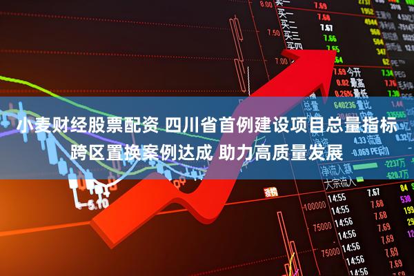 小麦财经股票配资 四川省首例建设项目总量指标跨区置换案例达成 助力高质量发展