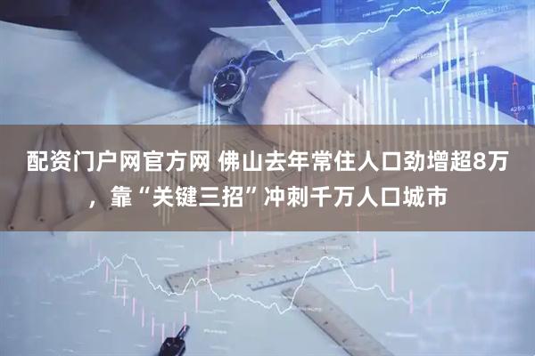 配资门户网官方网 佛山去年常住人口劲增超8万，靠“关键三招”冲刺千万人口城市