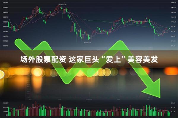 场外股票配资 这家巨头“爱上”美容美发