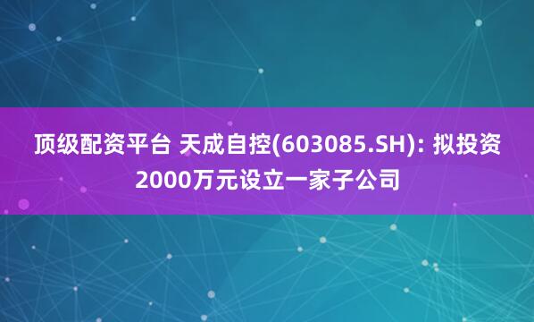 顶级配资平台 天成自控(603085.SH): 拟投资2000万元设立一家子公司