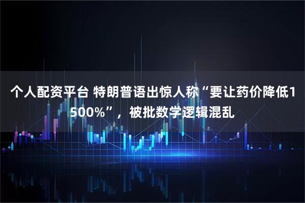 个人配资平台 特朗普语出惊人称“要让药价降低1500%”，被批数学逻辑混乱