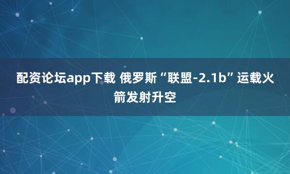 配资论坛app下载 俄罗斯“联盟-2.1b”运载火箭发射升空