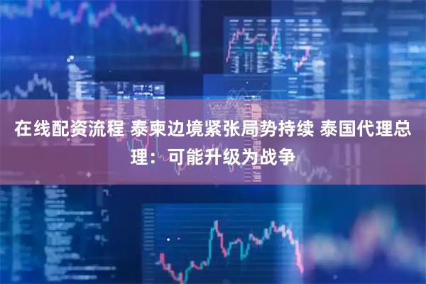 在线配资流程 泰柬边境紧张局势持续 泰国代理总理：可能升级为战争