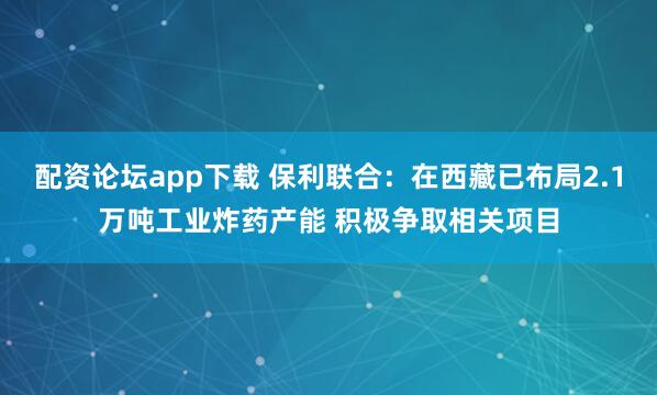 配资论坛app下载 保利联合：在西藏已布局2.1万吨工业炸药产能 积极争取相关项目