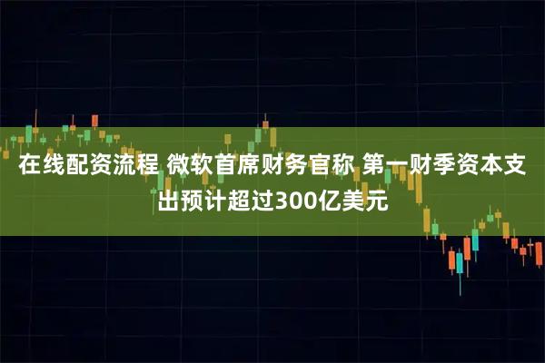 在线配资流程 微软首席财务官称 第一财季资本支出预计超过300亿美元