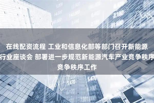 在线配资流程 工业和信息化部等部门召开新能源汽车行业座谈会 部署进一步规范新能源汽车产业竞争秩序工作