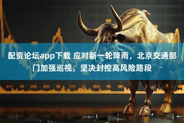 配资论坛app下载 应对新一轮降雨，北京交通部门加强巡视，坚决封控高风险路段