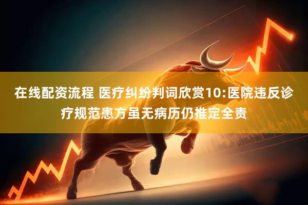 在线配资流程 医疗纠纷判词欣赏10:医院违反诊疗规范患方虽无病历仍推定全责