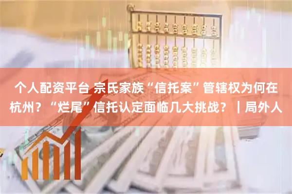 个人配资平台 宗氏家族“信托案”管辖权为何在杭州？“烂尾”信托认定面临几大挑战？｜局外人