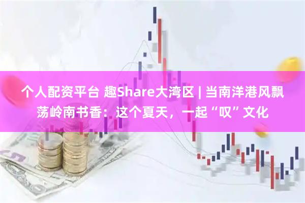 个人配资平台 趣Share大湾区 | 当南洋港风飘荡岭南书香：这个夏天，一起“叹”文化