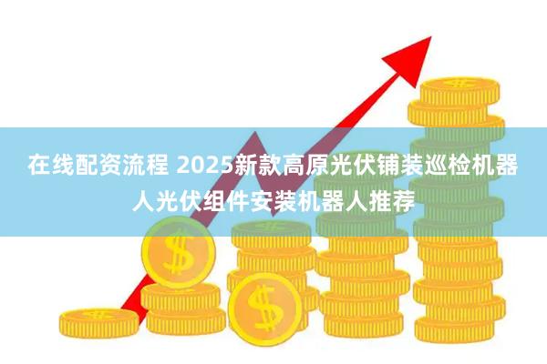 在线配资流程 2025新款高原光伏铺装巡检机器人光伏组件安装机器人推荐