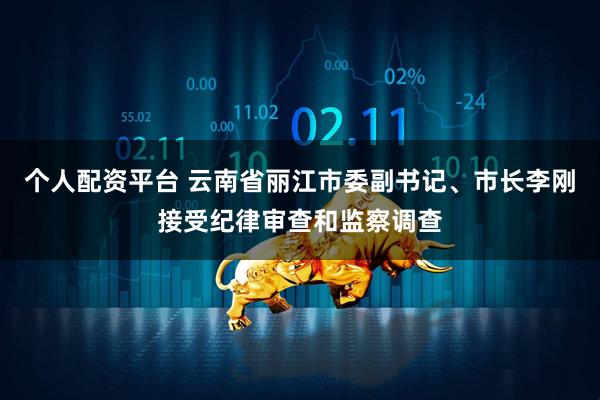 个人配资平台 云南省丽江市委副书记、市长李刚接受纪律审查和监察调查